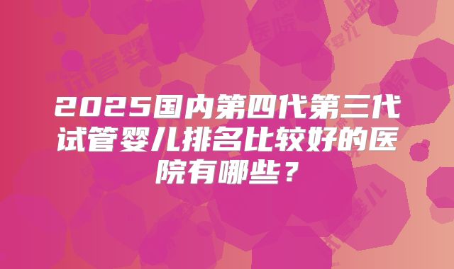 2025国内第四代第三代试管婴儿排名比较好的医院有哪些?