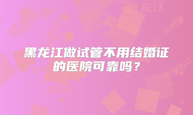 黑龙江做试管不用结婚证的医院可靠吗？