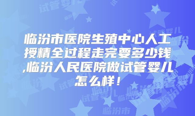 临汾市医院生殖中心人工授精全过程走完要多少钱,临汾人民医院做试管婴儿怎么样！