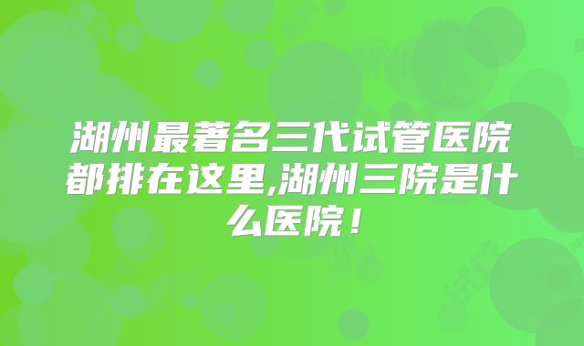 湖州最著名三代试管医院都排在这里,湖州三院是什么医院!