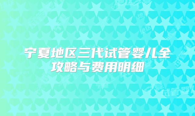 宁夏地区三代试管婴儿全攻略与费用明细
