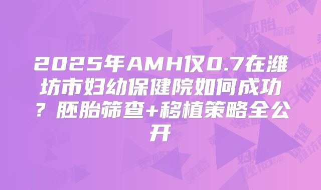2025年AMH仅0.7在潍坊市妇幼保健院如何成功？胚胎筛查+移植策略全公开
