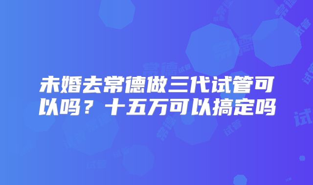 未婚去常德做三代试管可以吗？十五万可以搞定吗