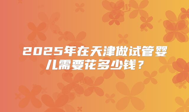 2025年在天津做试管婴儿需要花多少钱？