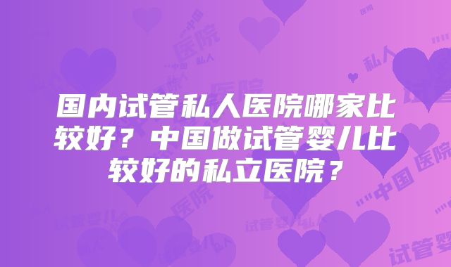国内试管私人医院哪家比较好?中国做试管婴儿比较好的私立医院?