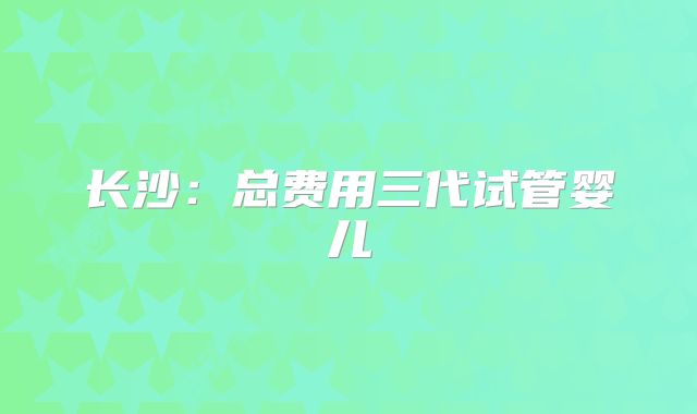 长沙：总费用三代试管婴儿