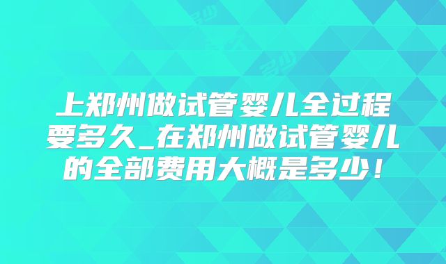 上郑州做试管婴儿全过程要多久_在郑州做试管婴儿的全部费用大概是多少！