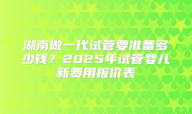 湖南做一代试管要准备多少钱？2025年试管婴儿新费用报价表