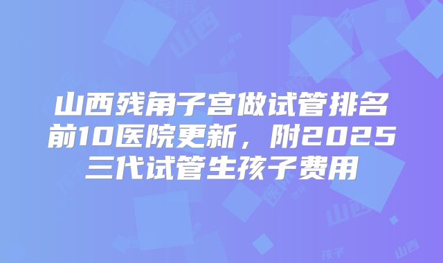 山西残角子宫做试管排名前10医院更新,附2025三代试管生孩子费用