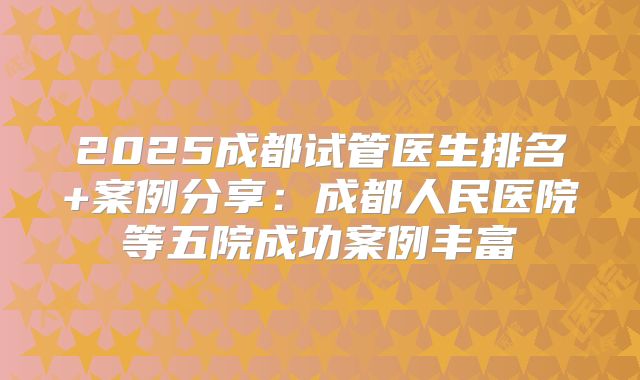 2025成都试管医生排名+案例分享:成都人民医院等五院成功案例丰富