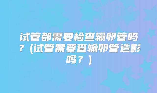 试管都需要检查输卵管吗？(试管需要查输卵管造影吗？)