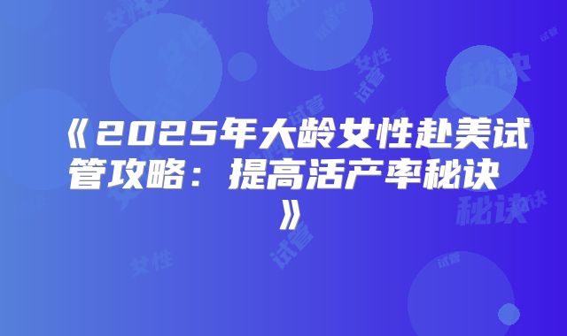 《2025年大龄女性赴美试管攻略：提高活产率秘诀》