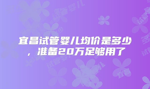 宜昌试管婴儿均价是多少，准备20万足够用了