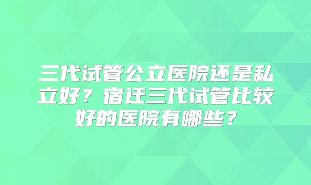 三代试管公立医院还是私立好？宿迁三代试管比较好的医院有哪些？