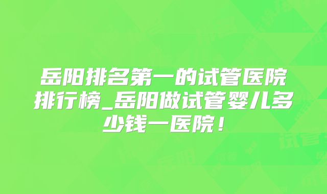 岳阳排名第一的试管医院排行榜_岳阳做试管婴儿多少钱一医院!