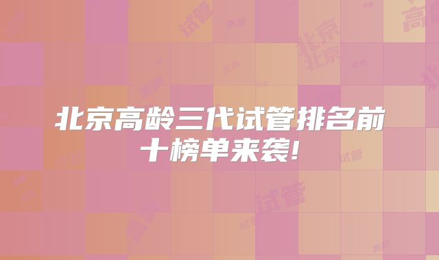 北京高龄三代试管排名前十榜单来袭!