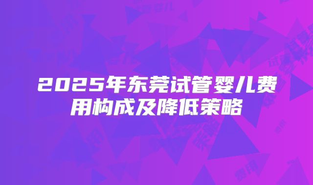 2025年东莞试管婴儿费用构成及降低策略