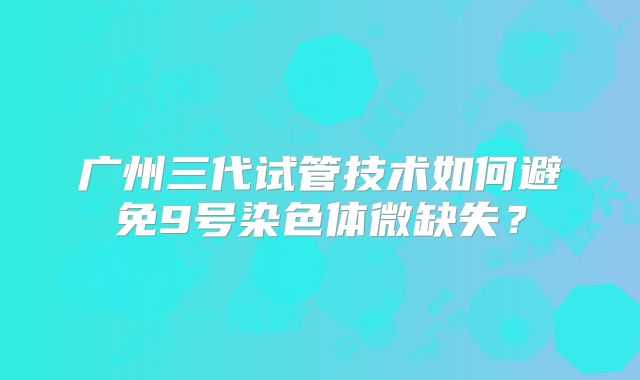 广州三代试管技术如何避免9号染色体微缺失？
