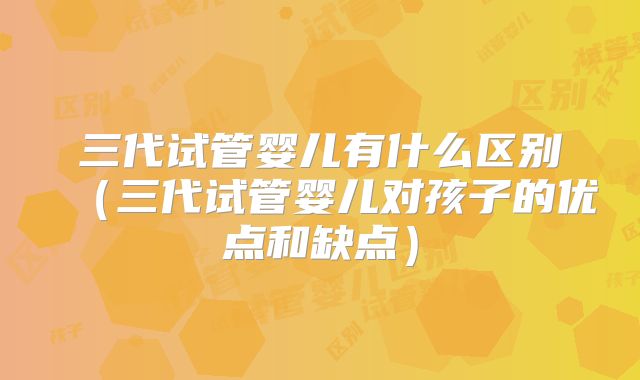 三代试管婴儿有什么区别（三代试管婴儿对孩子的优点和缺点）