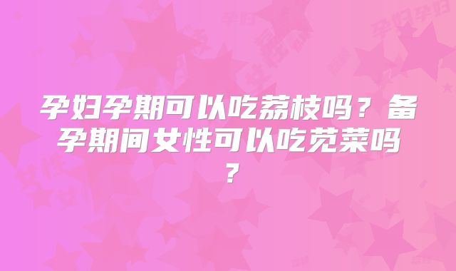 孕妇孕期可以吃荔枝吗？备孕期间女性可以吃苋菜吗？