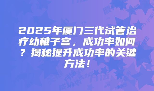 2025年厦门三代试管治疗幼稚子宫，成功率如何？揭秘提升成功率的关键方法！