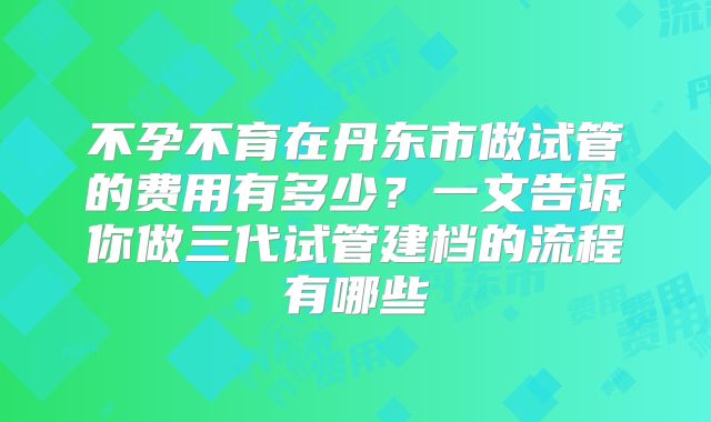 不孕不育在丹东市做试管的费用有多少？一文告诉你做三代试管建档的流程有哪些