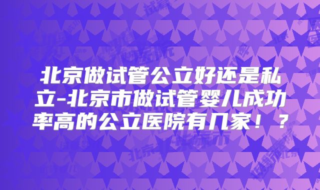 北京做试管公立好还是私立-北京市做试管婴儿成功率高的公立医院有几家！？