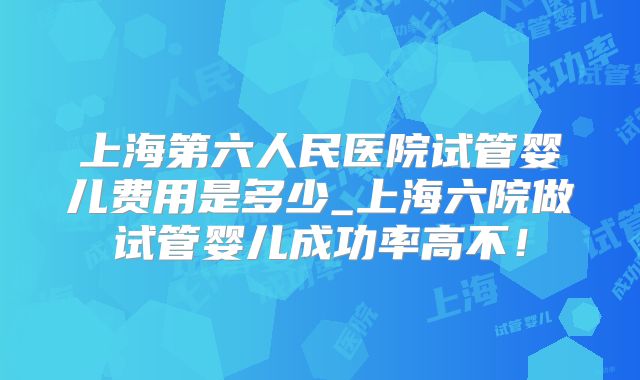 上海第六人民医院试管婴儿费用是多少_上海六院做试管婴儿成功率高不！