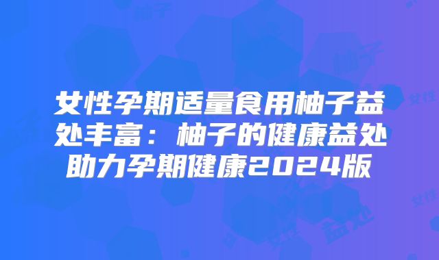 女性孕期适量食用柚子益处丰富:柚子的健康益处助力孕期健康2024版