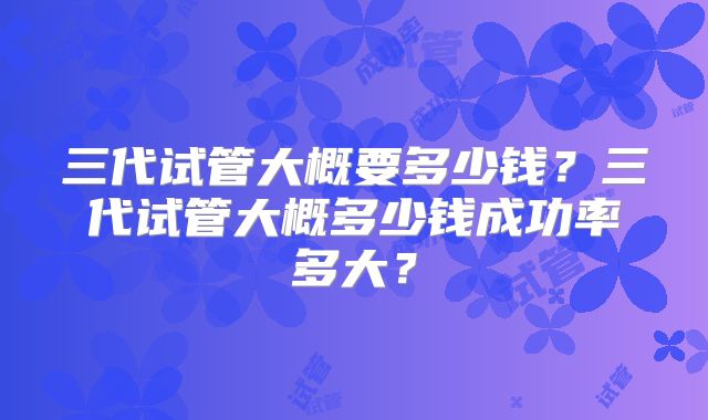 三代试管大概要多少钱？三代试管大概多少钱成功率多大？