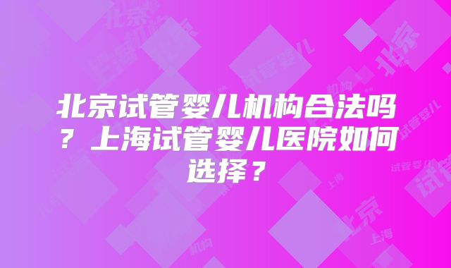 北京试管婴儿机构合法吗？上海试管婴儿医院如何选择？
