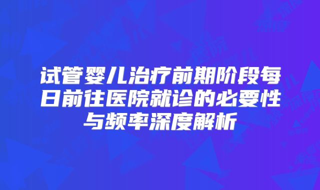 试管婴儿治疗前期阶段每日前往医院就诊的必要性与频率深度解析