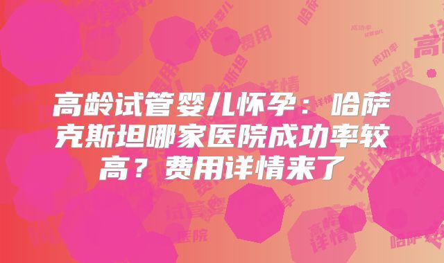 高龄试管婴儿怀孕:哈萨克斯坦哪家医院成功率较高?费用详情来了