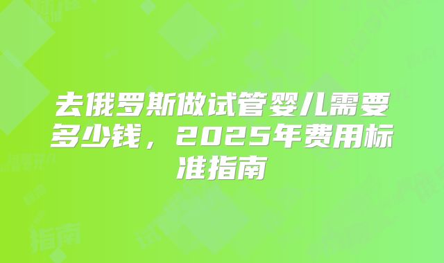 去俄罗斯做试管婴儿需要多少钱,2025年费用标准指南