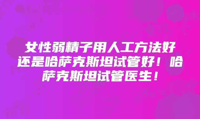 女性弱精子用人工方法好还是哈萨克斯坦试管好！哈萨克斯坦试管医生！