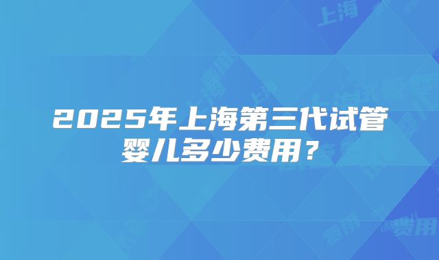 2025年上海第三代试管婴儿多少费用？