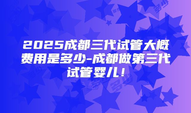 2025成都三代试管大概费用是多少-成都做第三代试管婴儿！