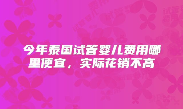 今年泰国试管婴儿费用哪里便宜，实际花销不高