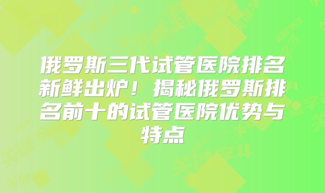 俄罗斯三代试管医院排名新鲜出炉！揭秘俄罗斯排名前十的试管医院优势与特点