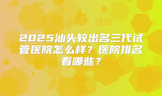 2025汕头较出名三代试管医院怎么样？医院排名看哪些？