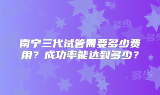 南宁三代试管需要多少费用？成功率能达到多少？