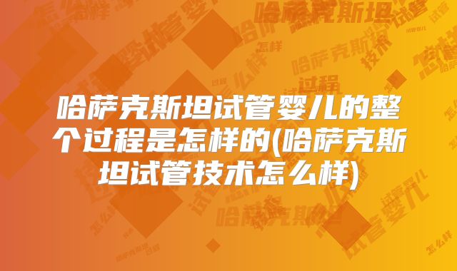 哈萨克斯坦试管婴儿的整个过程是怎样的(哈萨克斯坦试管技术怎么样)
