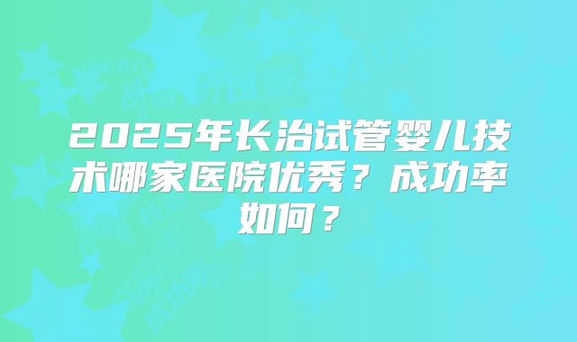 2025年长治试管婴儿技术哪家医院优秀？成功率如何？