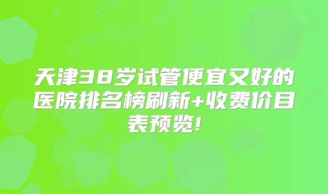 天津38岁试管便宜又好的医院排名榜刷新+收费价目表预览!