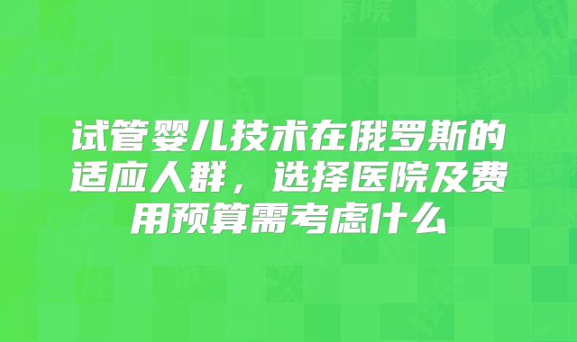 试管婴儿技术在俄罗斯的适应人群，选择医院及费用预算需考虑什么