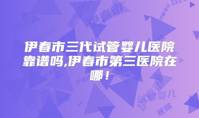 伊春市三代试管婴儿医院靠谱吗,伊春市第三医院在哪！