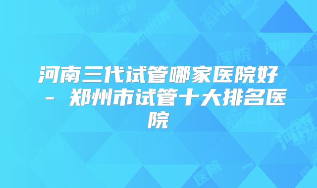 河南三代试管哪家医院好 - 郑州市试管十大排名医院