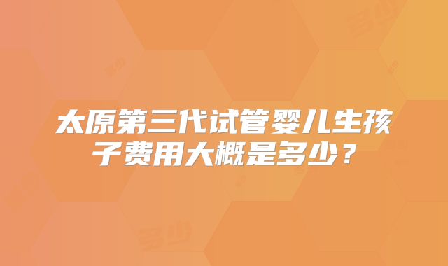 太原第三代试管婴儿生孩子费用大概是多少?