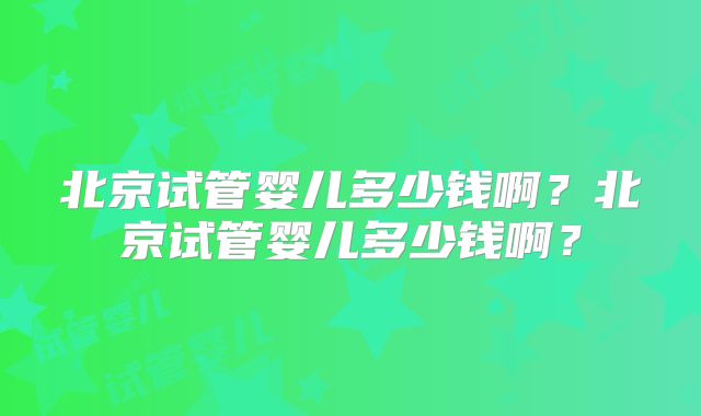 北京试管婴儿多少钱啊？北京试管婴儿多少钱啊？