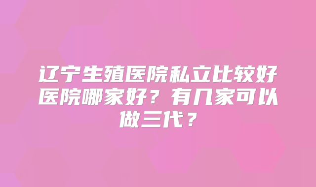 辽宁生殖医院私立比较好医院哪家好?有几家可以做三代?
